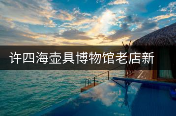 許四海壺具博物館老店新開(kāi)的感慨