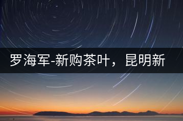 羅海軍-新購(gòu)茶葉，昆明新購(gòu)商貿(mào)有限公司總經(jīng)理