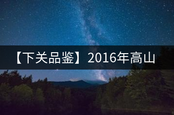 【下關(guān)品鑒】2016年高山小飛（生）