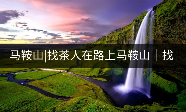 馬鞍山|找茶人在路上馬鞍山｜找茶人在路上