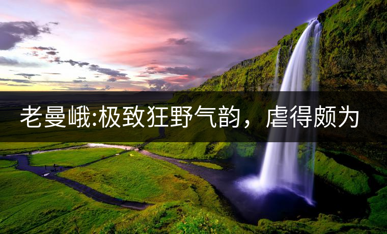 老曼峨:極致狂野氣韻，虐得頗為享受，令小姐姐“欲罷...老曼峨：極致狂野氣韻，虐得頗為享受，令小姐姐“欲罷不能”