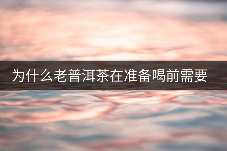 為什么老普洱茶在準(zhǔn)備喝前需要先解茶“醒茶”？