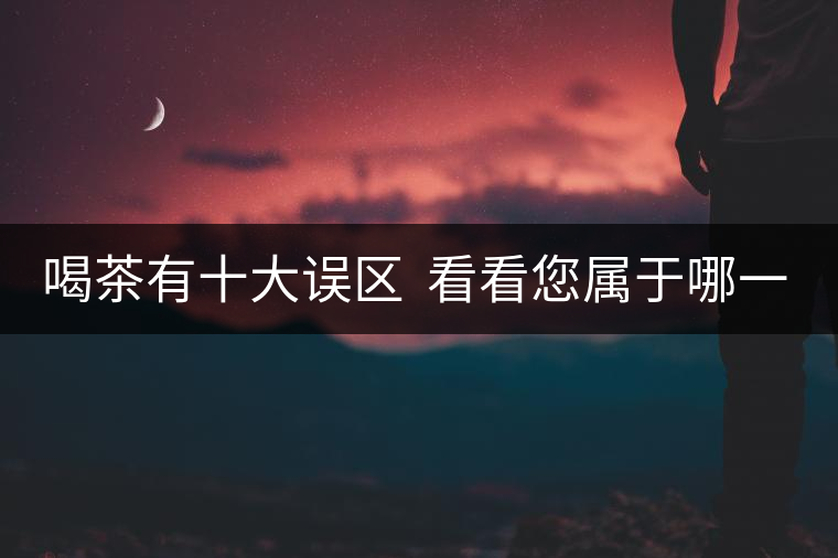 喝茶有十大誤區(qū)  看看您屬于哪一種？
