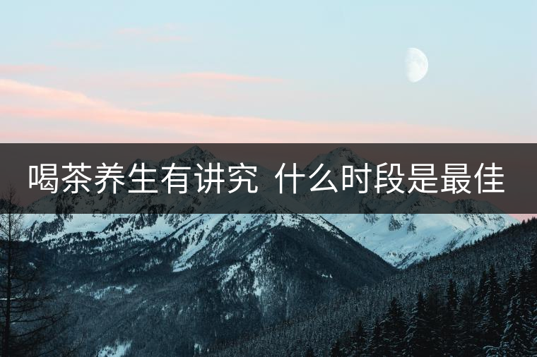 喝茶養(yǎng)生有講究  什么時(shí)段是最佳選擇？