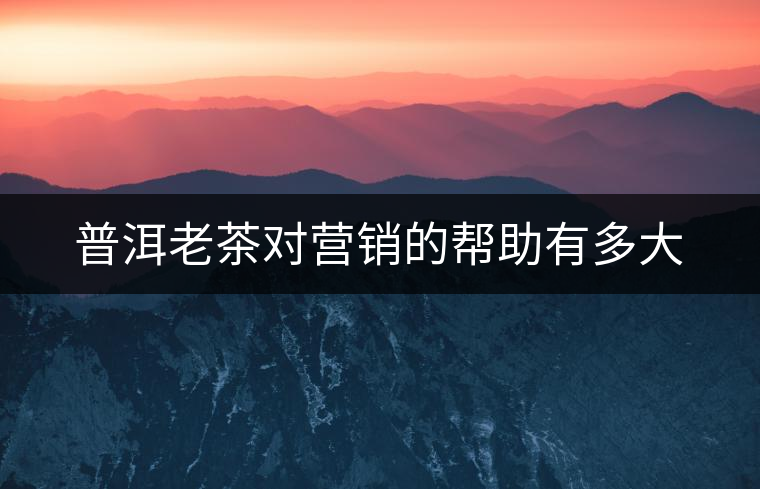 普洱老茶對營銷的幫助有多大 普洱老茶對營銷的幫助有多大
