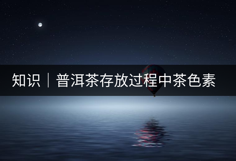 知識(shí)|普洱茶存放過(guò)程中茶色素的變化 知識(shí)|普洱茶存放過(guò)程中茶色素的變化