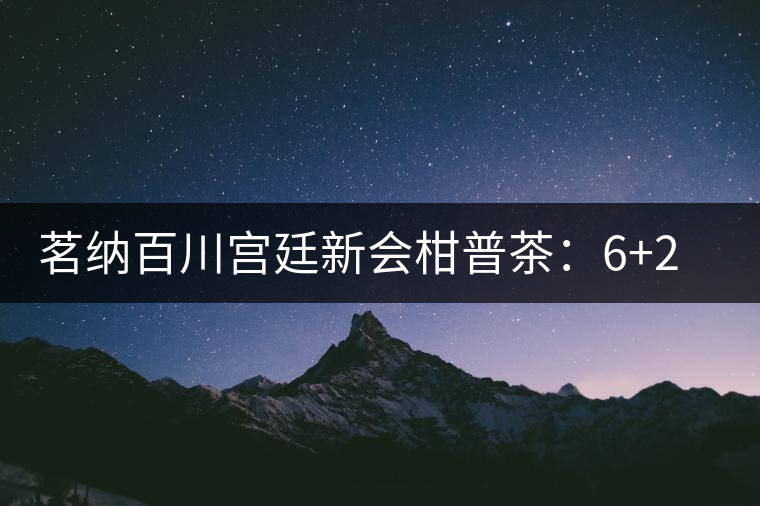 茗納百川宮廷新會柑普茶：6+2實(shí)現(xiàn)最美滋味