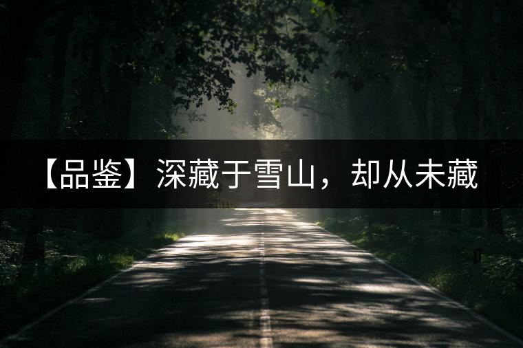 【品鑒】深藏于雪山，卻從未藏住那芳香與甘甜