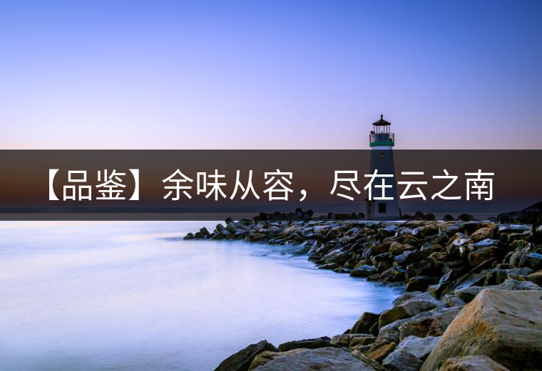 【品鑒】余味從容，盡在云之南，玉之紅