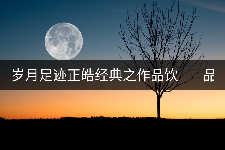 歲月足跡正皓經(jīng)典之作品飲——品味歲月的魅力！