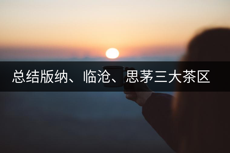 總結(jié)版納、臨滄、思茅三大茶區(qū)茶葉特點(diǎn)