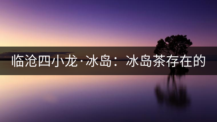 臨滄四小龍·冰島：冰島茶存在的危機(jī)！