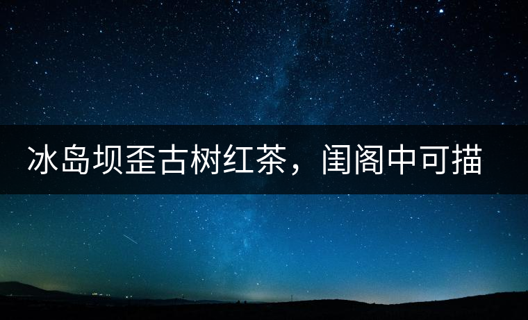 冰島壩歪古樹紅茶，閨閣中可描龍繡鳳