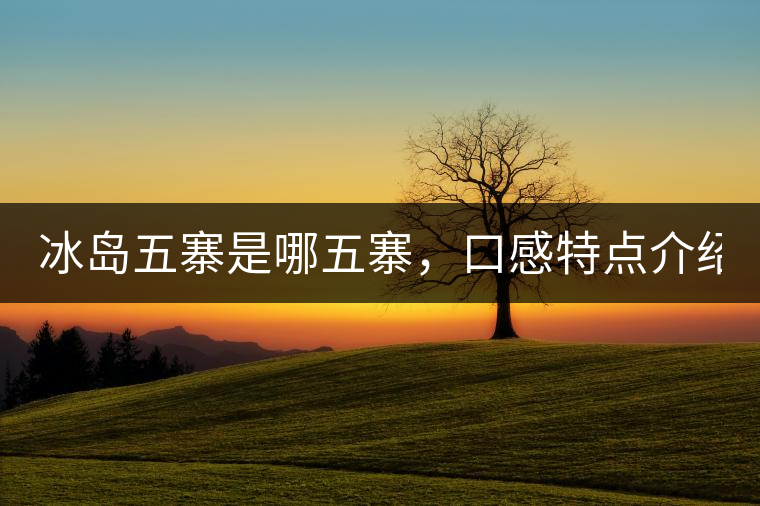 冰島五寨是哪五寨，口感特點(diǎn)介紹？