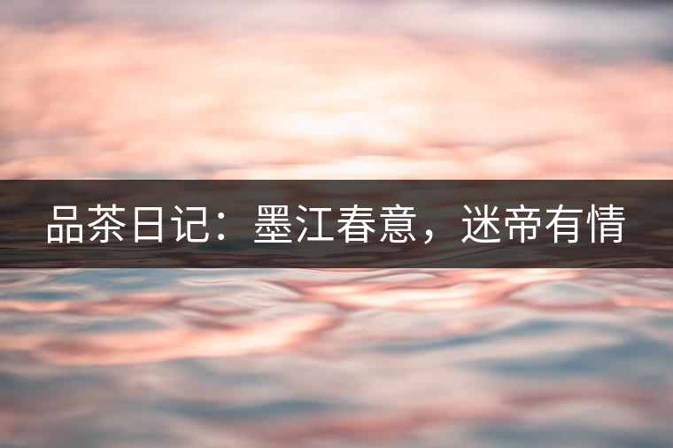品茶日記：墨江春意，迷帝有情