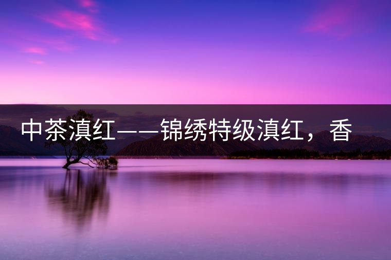 中茶滇紅——錦繡特級(jí)滇紅，香甜高揚(yáng)滋味鮮爽