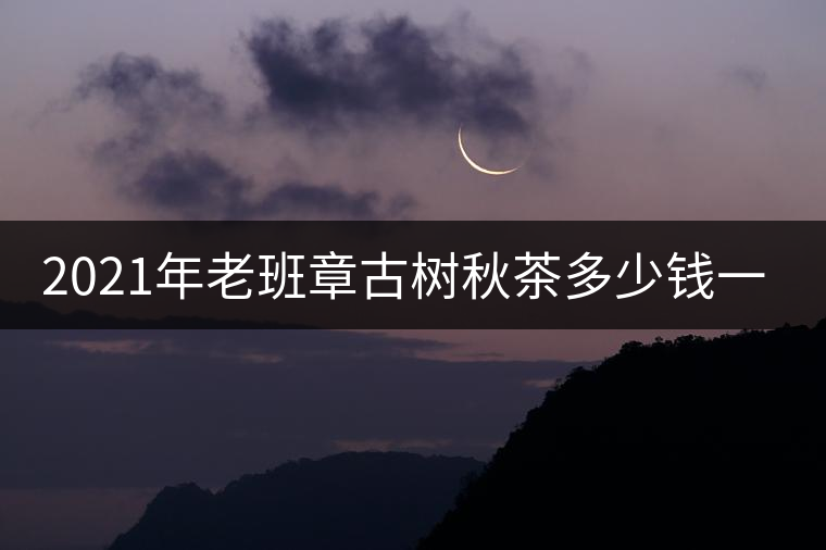 2021年老班章古樹秋茶多少錢一公斤？